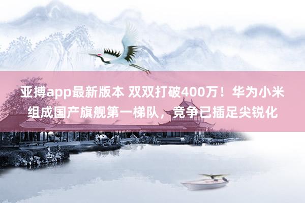 亚搏app最新版本 双双打破400万！华为小米组成国产旗舰第一梯队，竞争已插足尖锐化