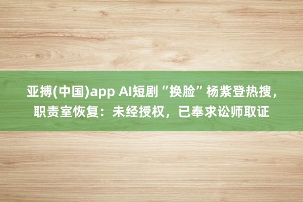 亚搏(中国)app AI短剧“换脸”杨紫登热搜，职责室恢复：未经授权，已奉求讼师取证