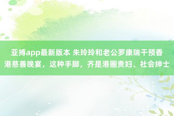 亚搏app最新版本 朱玲玲和老公罗康瑞干预香港慈善晚宴，这种手脚，齐是港圈贵妇、社会绅士