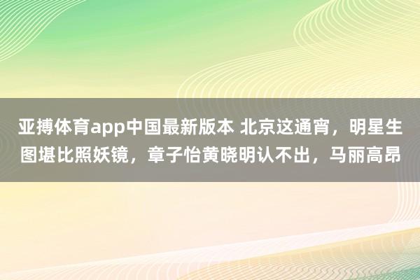 亚搏体育app中国最新版本 北京这通宵，明星生图堪比照妖镜，章子怡黄晓明认不出，马丽高昂