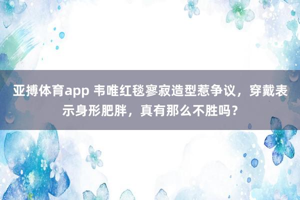 亚搏体育app 韦唯红毯寥寂造型惹争议，穿戴表示身形肥胖，真有那么不胜吗？