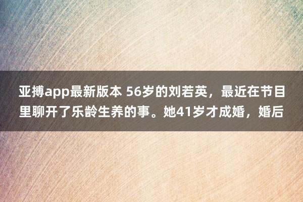 亚搏app最新版本 56岁的刘若英，最近在节目里聊开了乐龄生养的事。她41岁才成婚，婚后