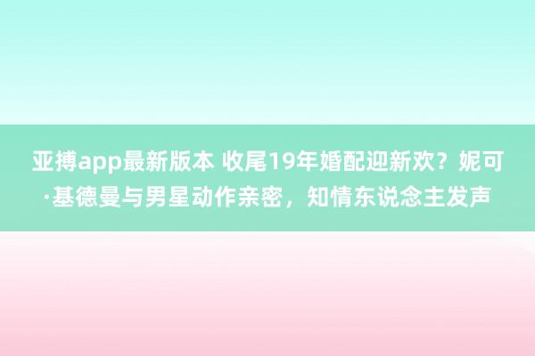 亚搏app最新版本 收尾19年婚配迎新欢？妮可·基德曼与男星动作亲密，知情东说念主发声