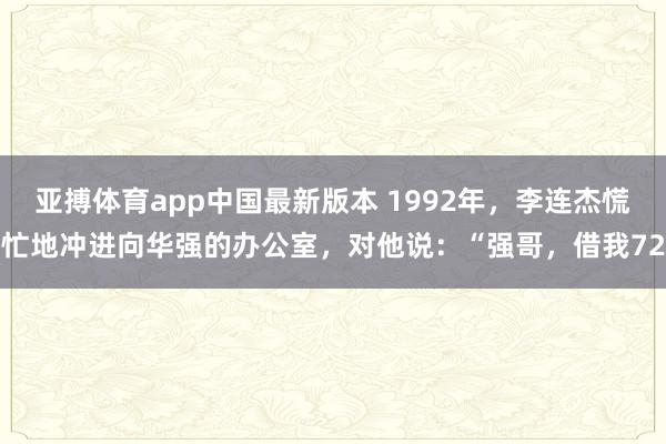 亚搏体育app中国最新版本 1992年，李连杰慌忙地冲进向华强的办公室，对他说：“强哥，借我72