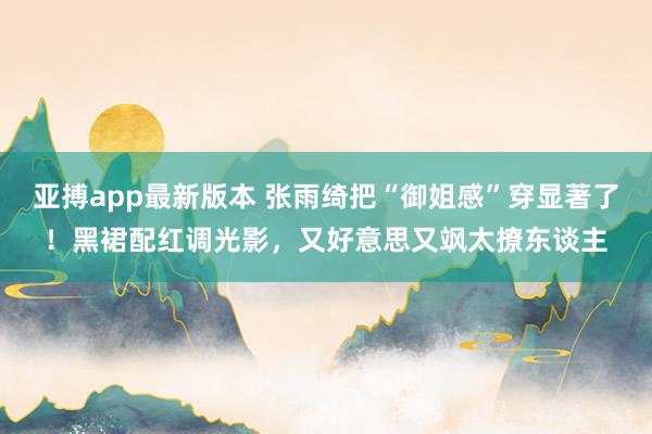亚搏app最新版本 张雨绮把“御姐感”穿显著了！黑裙配红调光影，又好意思又飒太撩东谈主