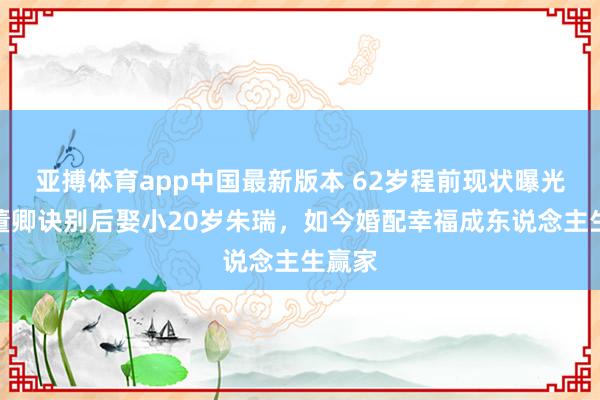 亚搏体育app中国最新版本 62岁程前现状曝光！与董卿诀别后娶小20岁朱瑞，如今婚配幸福成东说念主生赢家