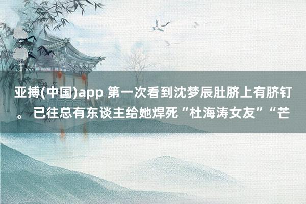 亚搏(中国)app 第一次看到沈梦辰肚脐上有脐钉。 已往总有东谈主给她焊死“杜海涛女友”“芒