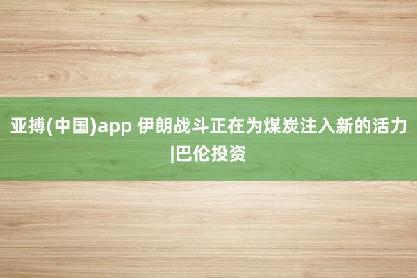 亚搏(中国)app 伊朗战斗正在为煤炭注入新的活力|巴伦投资
