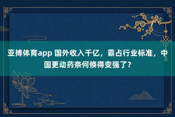 亚搏体育app 国外收入千亿，霸占行业标准，中国更动药奈何倏得变强了？