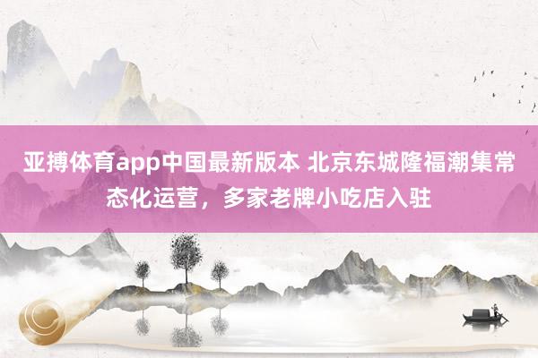 亚搏体育app中国最新版本 北京东城隆福潮集常态化运营，多家老牌小吃店入驻