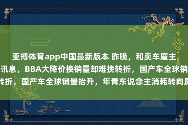亚搏体育app中国最新版本 昨晚，和卖车雇主聊天，他袒露三个内幕讯息，BBA大降价换销量却难挽转折，国产车全球销量抬升，年青东说念主消耗转向原土品牌