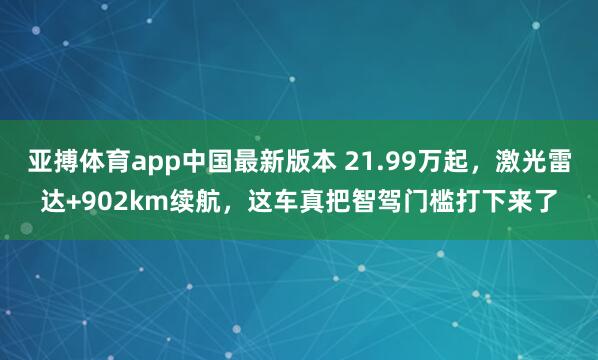 亚搏体育app中国最新版本 21.99万起，激光雷达+902km续航，这车真把智驾门槛打下来了