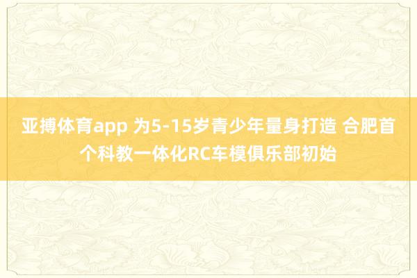 亚搏体育app 为5-15岁青少年量身打造 合肥首个科教一体化RC车模俱乐部初始