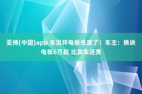 亚搏(中国)app 车没坏电板先废了！车主：换块电板6万起 比卖车还贵