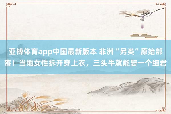 亚搏体育app中国最新版本 非洲“另类”原始部落！当地女性拆开穿上衣，三头牛就能娶一个细君