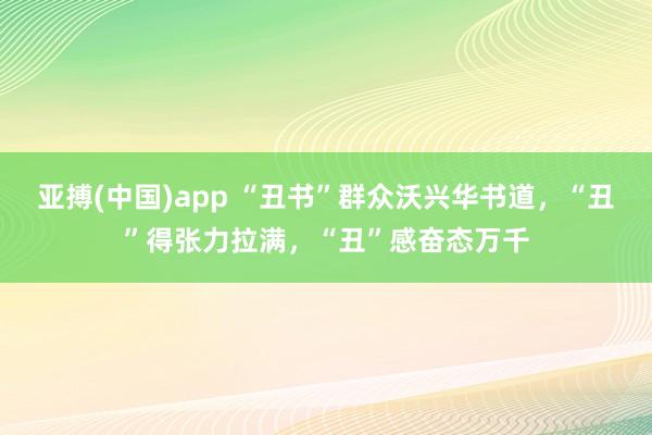 亚搏(中国)app “丑书”群众沃兴华书道，“丑”得张力拉满，“丑”感奋态万千