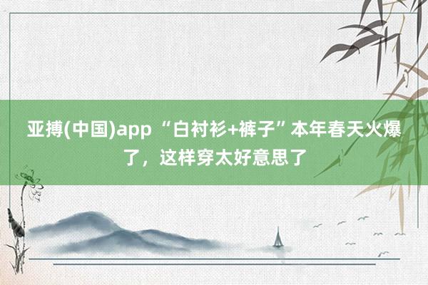 亚搏(中国)app “白衬衫+裤子”本年春天火爆了，这样穿太好意思了