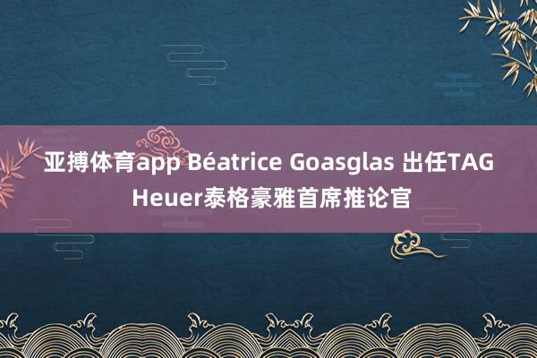 亚搏体育app Béatrice Goasglas 出任TAG Heuer泰格豪雅首席推论官