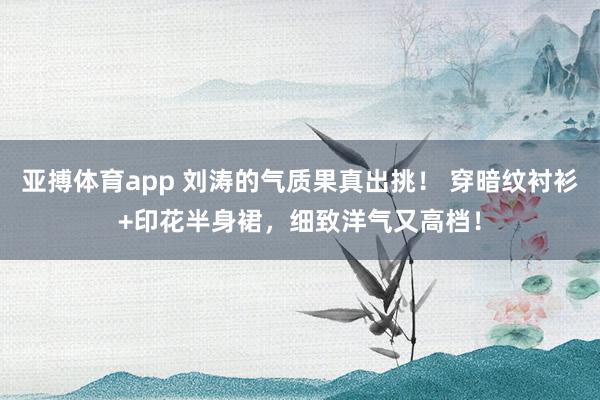 亚搏体育app 刘涛的气质果真出挑！ 穿暗纹衬衫+印花半身裙，细致洋气又高档！