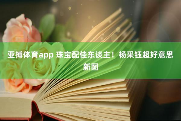 亚搏体育app 珠宝配佳东谈主！杨采钰超好意思新图
