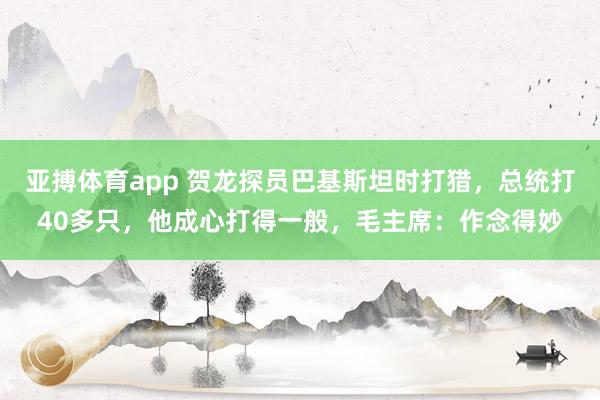 亚搏体育app 贺龙探员巴基斯坦时打猎，总统打40多只，他成心打得一般，毛主席：作念得妙