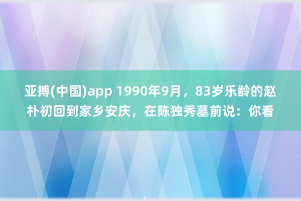 亚搏(中国)app 1990年9月，83岁乐龄的赵朴初回到家乡安庆，在陈独秀墓前说：你看
