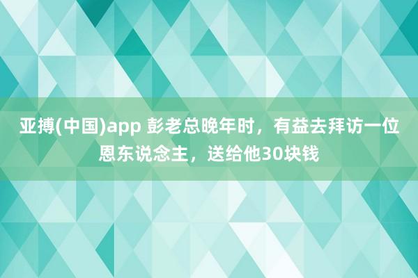 亚搏(中国)app 彭老总晚年时，有益去拜访一位恩东说念主，送给他30块钱