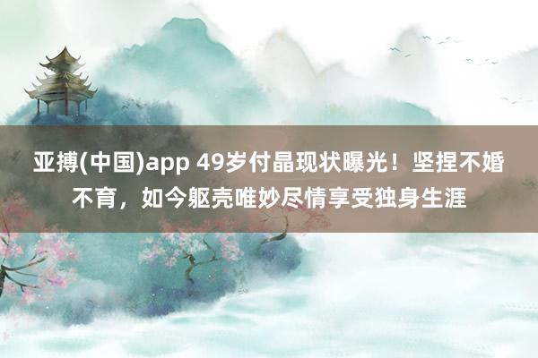 亚搏(中国)app 49岁付晶现状曝光！坚捏不婚不育，如今躯壳唯妙尽情享受独身生涯