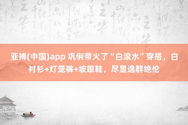 亚搏(中国)app 巩俐带火了“白滚水”穿搭，白衬衫+灯笼裤+坡跟鞋，尽显逸群绝伦