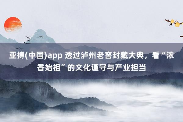 亚搏(中国)app 透过泸州老窖封藏大典，看“浓香始祖”的文化谨守与产业担当