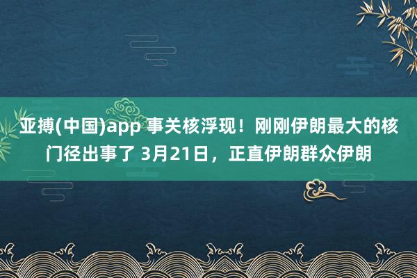 亚搏(中国)app 事关核浮现！刚刚伊朗最大的核门径出事了 3月21日，正直伊朗群众伊朗