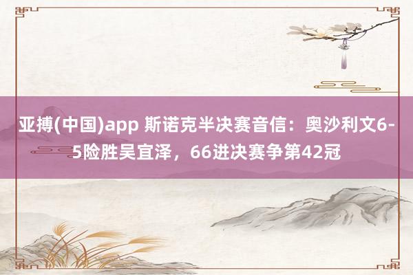 亚搏(中国)app 斯诺克半决赛音信：奥沙利文6-5险胜吴宜泽，66进决赛争第42冠