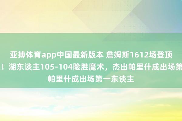 亚搏体育app中国最新版本 詹姆斯1612场登顶NBA历史！湖东谈主105-104险胜魔术，杰出帕里什成出场第一东谈主
