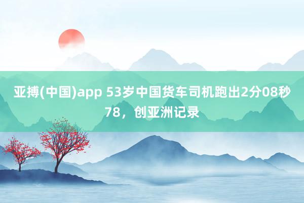 亚搏(中国)app 53岁中国货车司机跑出2分08秒78，创亚洲记录
