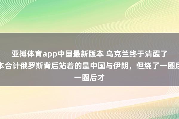 亚搏体育app中国最新版本 乌克兰终于清醒了，本合计俄罗斯背后站着的是中国与伊朗，但绕了一圈后才