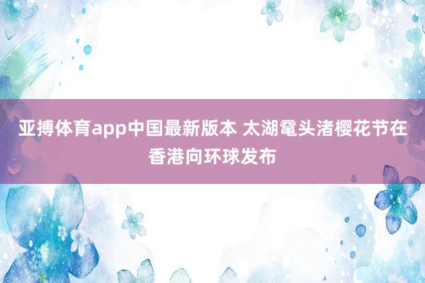 亚搏体育app中国最新版本 太湖鼋头渚樱花节在香港向环球发布