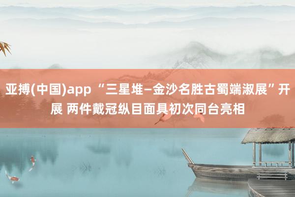 亚搏(中国)app “三星堆—金沙名胜古蜀端淑展”开展 两件戴冠纵目面具初次同台亮相