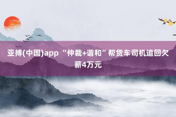 亚搏(中国)app “仲裁+谐和”帮货车司机追回欠薪4万元