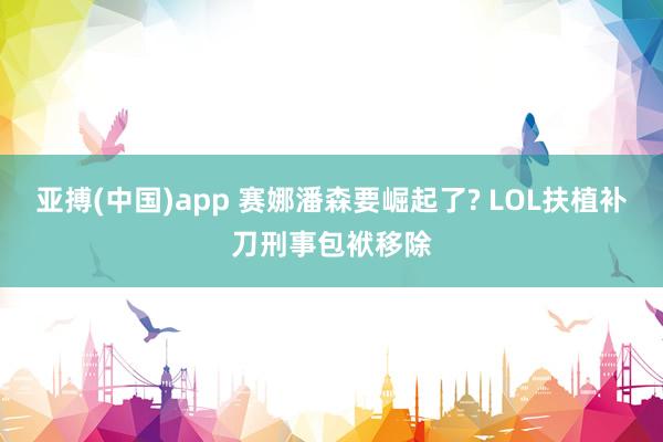 亚搏(中国)app 赛娜潘森要崛起了? LOL扶植补刀刑事包袱移除