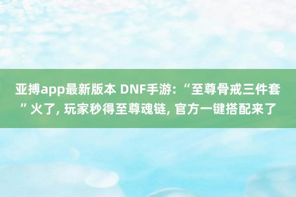亚搏app最新版本 DNF手游: “至尊骨戒三件套”火了， 玩家秒得至尊魂链， 官方一键搭配来了