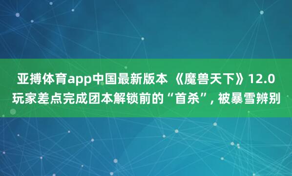 亚搏体育app中国最新版本 《魔兽天下》12.0玩家差点完成团本解锁前的“首杀”， 被暴雪辨别