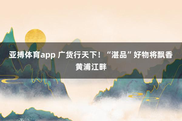 亚搏体育app 广货行天下！“湛品”好物将飘香黄浦江畔