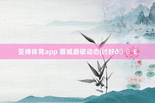 亚搏体育app 蓉城磨砺动态|讨好📣