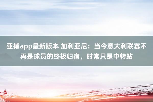 亚搏app最新版本 加利亚尼：当今意大利联赛不再是球员的终极归宿，时常只是中转站
