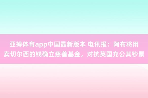 亚搏体育app中国最新版本 电讯报：阿布将用卖切尔西的钱确立慈善基金，对抗英国充公其钞票