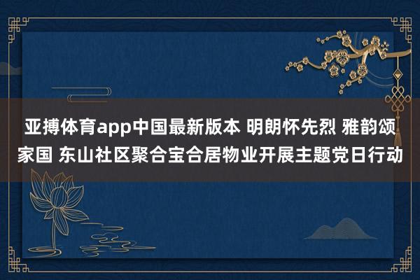 亚搏体育app中国最新版本 明朗怀先烈 雅韵颂家国 东山社区聚合宝合居物业开展主题党日行动