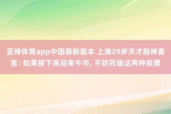 亚搏体育app中国最新版本 上海29岁天才股神直言: 如果接下来迎来牛市， 不妨死磕这两种股票