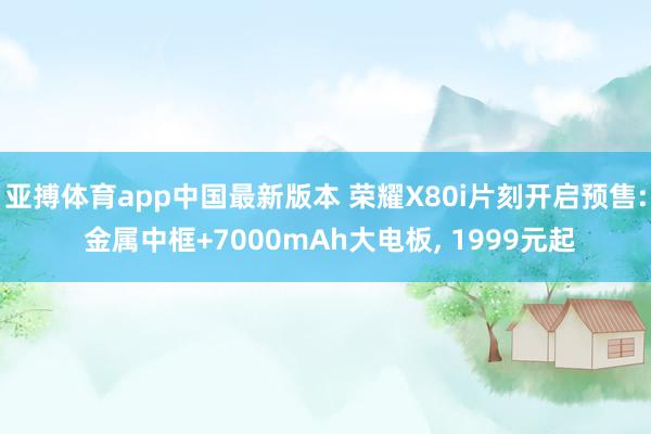 亚搏体育app中国最新版本 荣耀X80i片刻开启预售: 金属中框+7000mAh大电板， 1999元起