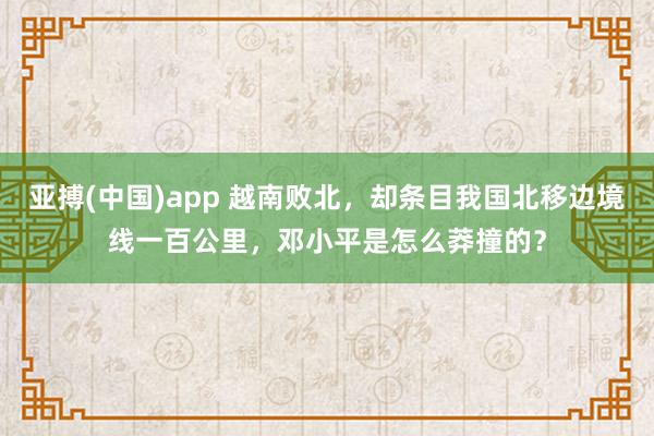 亚搏(中国)app 越南败北，却条目我国北移边境线一百公里，邓小平是怎么莽撞的？