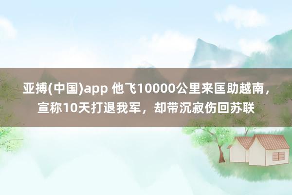亚搏(中国)app 他飞10000公里来匡助越南，宣称10天打退我军，却带沉寂伤回苏联